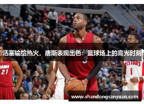 活塞输给热火，唐斯表现出色：篮球场上的高光时刻